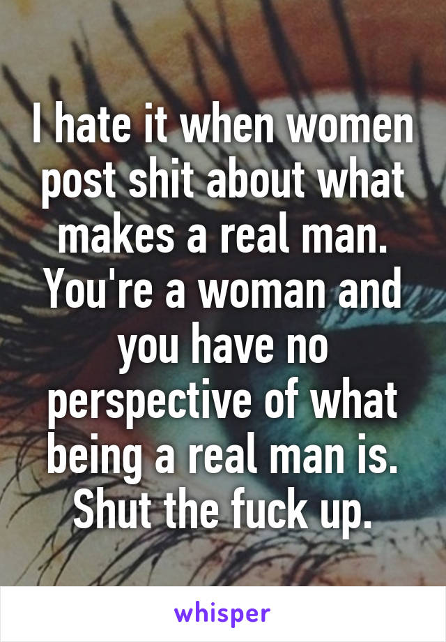 I hate it when women post shit about what makes a real man. You're a woman and you have no perspective of what being a real man is. Shut the fuck up.