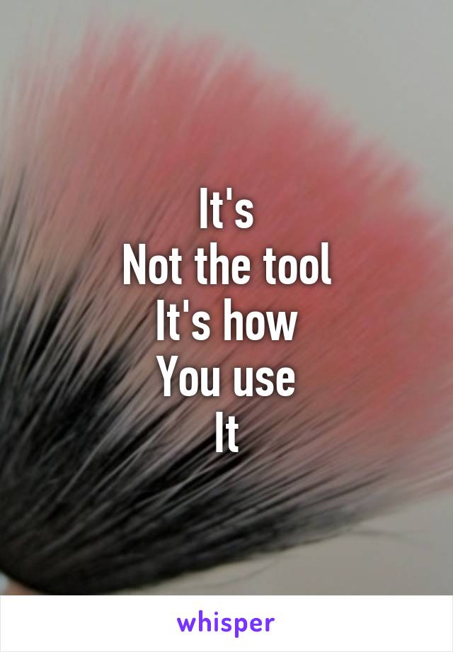 It's
Not the tool
It's how
You use
It