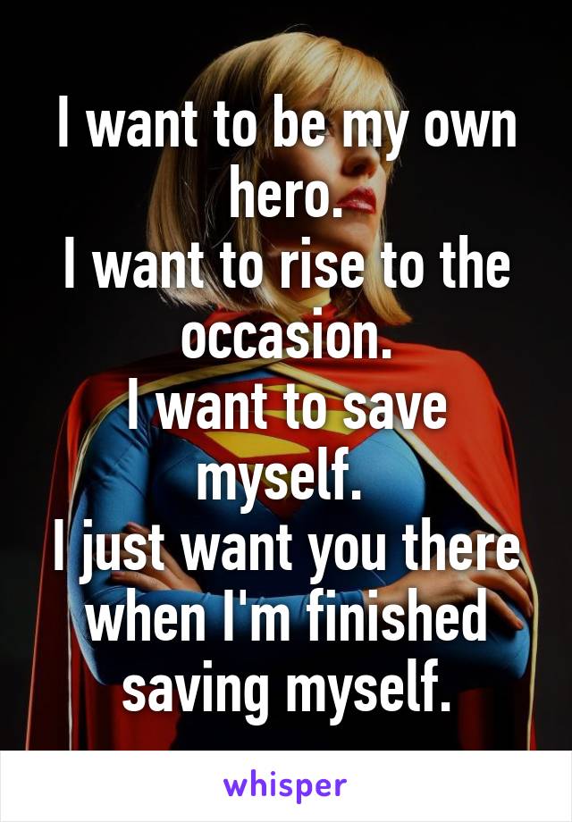 I want to be my own hero.
I want to rise to the occasion.
I want to save myself. 
I just want you there when I'm finished saving myself.