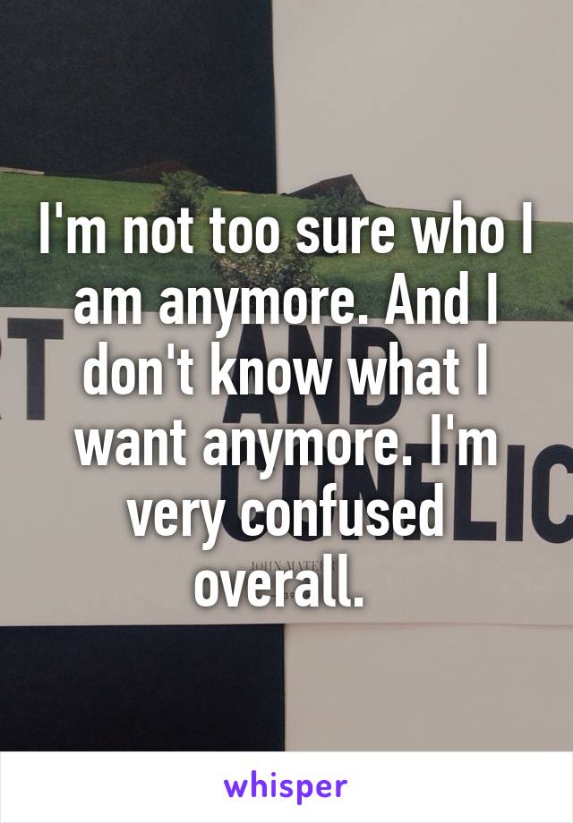 I'm not too sure who I am anymore. And I don't know what I want anymore. I'm very confused overall. 