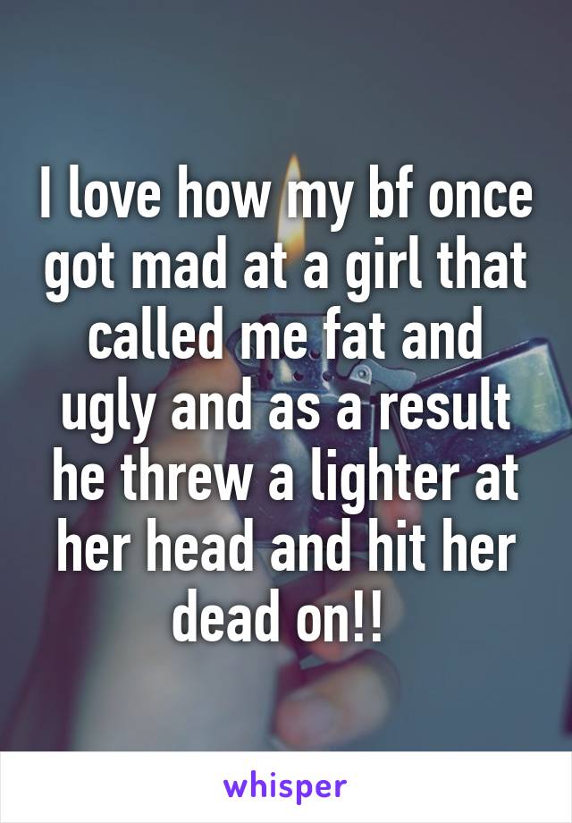 I love how my bf once got mad at a girl that called me fat and ugly and as a result he threw a lighter at her head and hit her dead on!! 