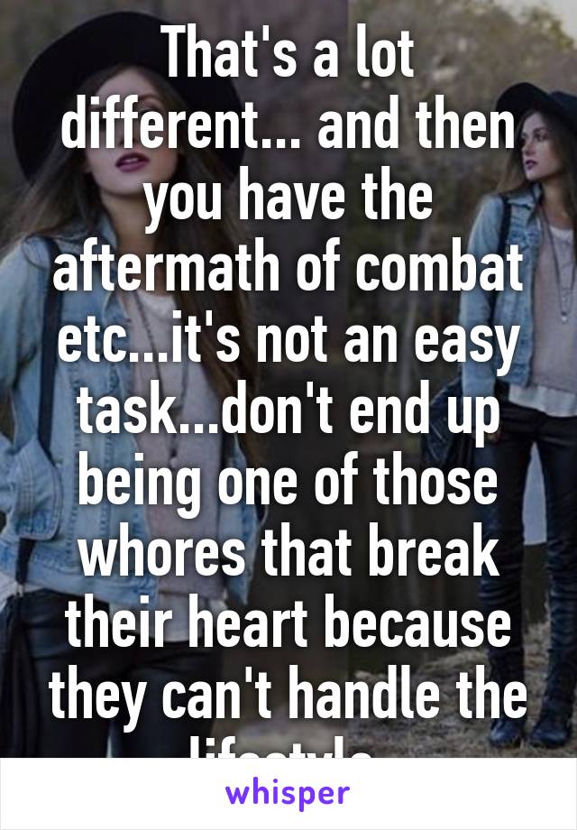 That's a lot different... and then you have the aftermath of combat etc...it's not an easy task...don't end up being one of those whores that break their heart because they can't handle the lifestyle.