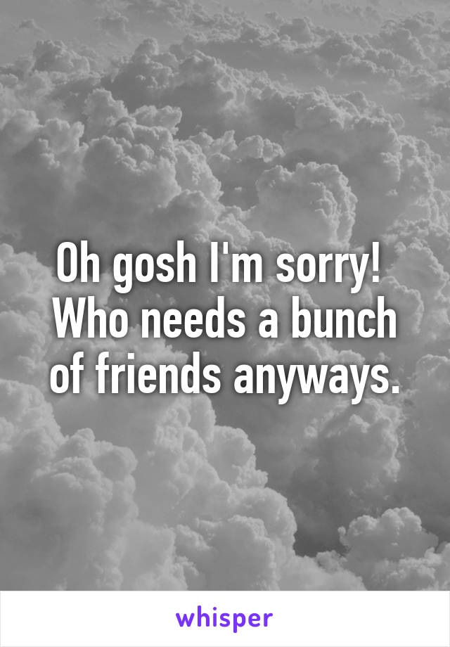 Oh gosh I'm sorry! 
Who needs a bunch of friends anyways.