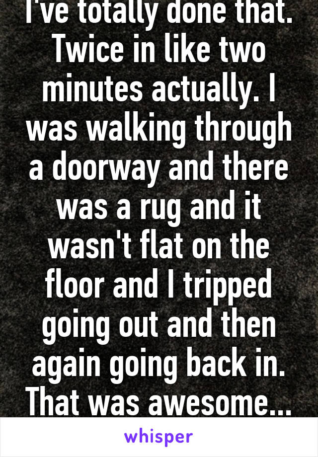 I've totally done that. Twice in like two minutes actually. I was walking through a doorway and there was a rug and it wasn't flat on the floor and I tripped going out and then again going back in. That was awesome... NOT