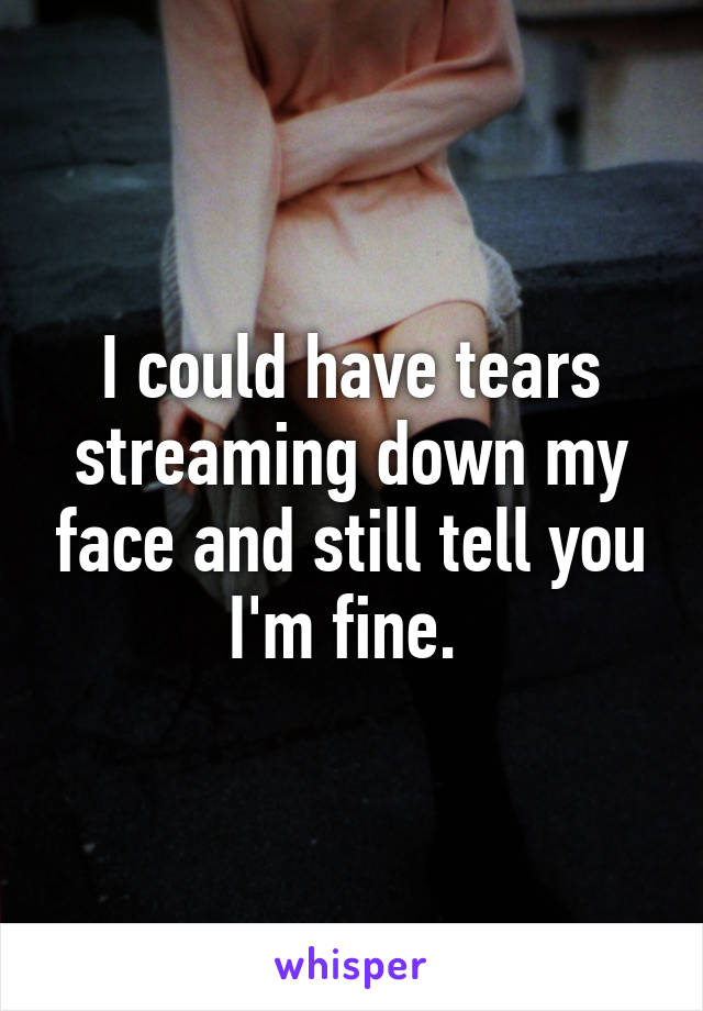 I could have tears streaming down my face and still tell you I'm fine. 