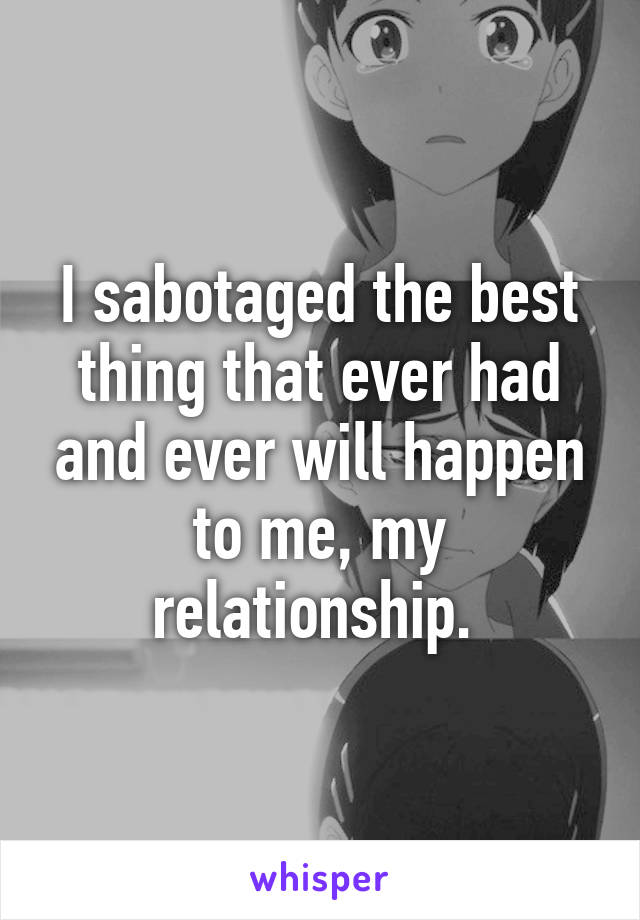 I sabotaged the best thing that ever had and ever will happen to me, my relationship. 