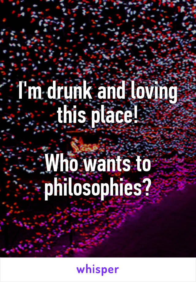 I'm drunk and loving this place!

Who wants to philosophies?