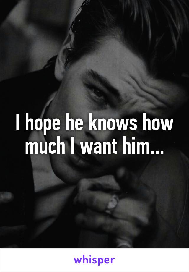 I hope he knows how much I want him...