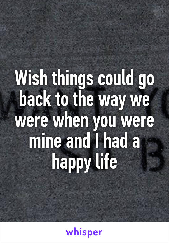 Wish things could go back to the way we were when you were mine and I had a happy life