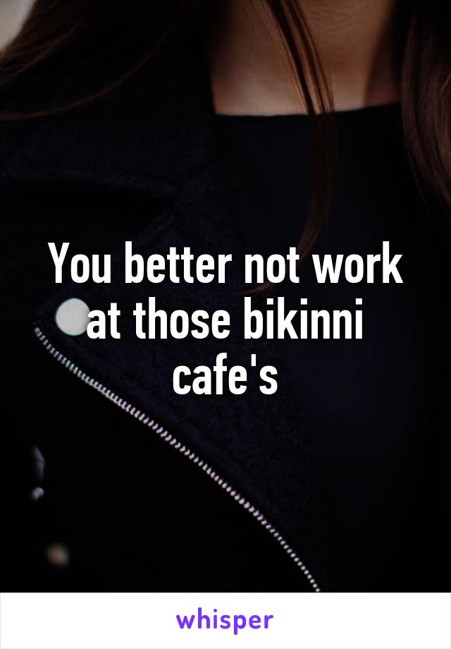 You better not work at those bikinni cafe's