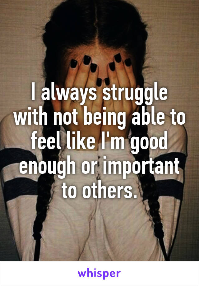 I always struggle with not being able to feel like I'm good enough or important to others.