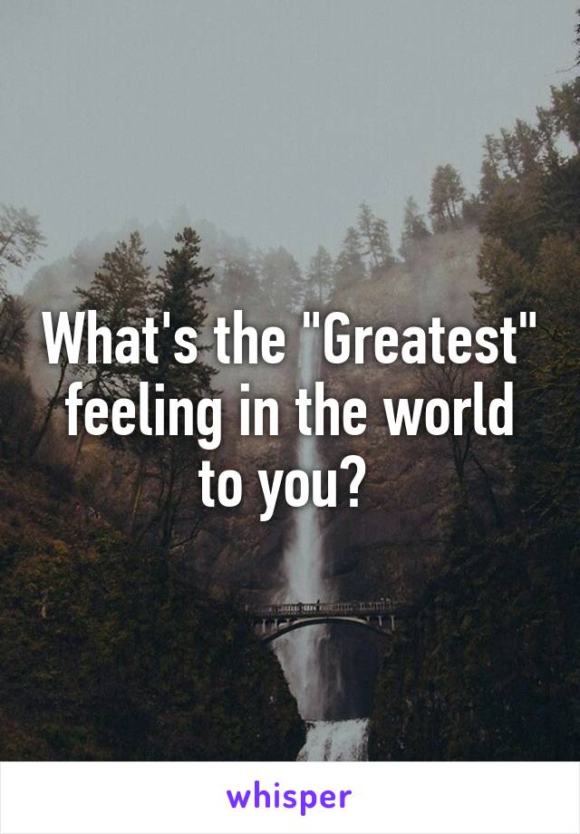 What's the "Greatest" feeling in the world to you? 