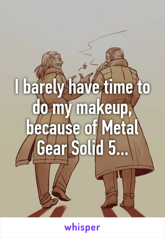 I barely have time to do my makeup, because of Metal Gear Solid 5...