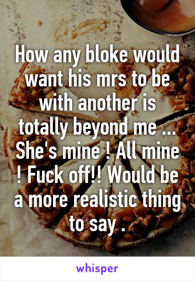 How any bloke would want his mrs to be with another is totally beyond me ... She's mine ! All mine ! Fuck off!! Would be a more realistic thing to say .