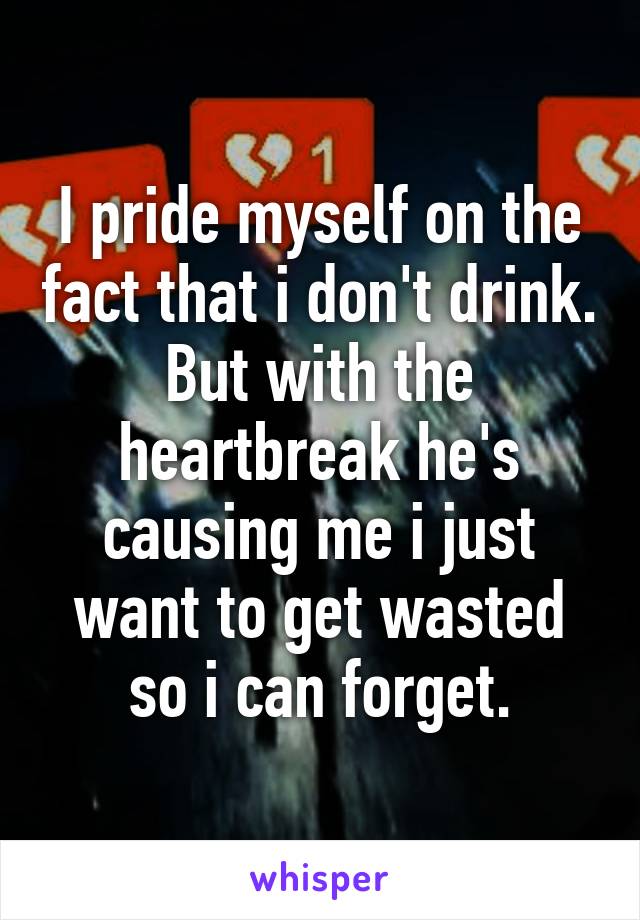 I pride myself on the fact that i don't drink. But with the heartbreak he's causing me i just want to get wasted so i can forget.