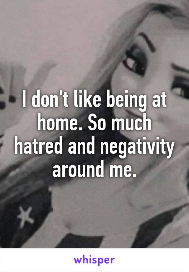 I don't like being at home. So much hatred and negativity around me.