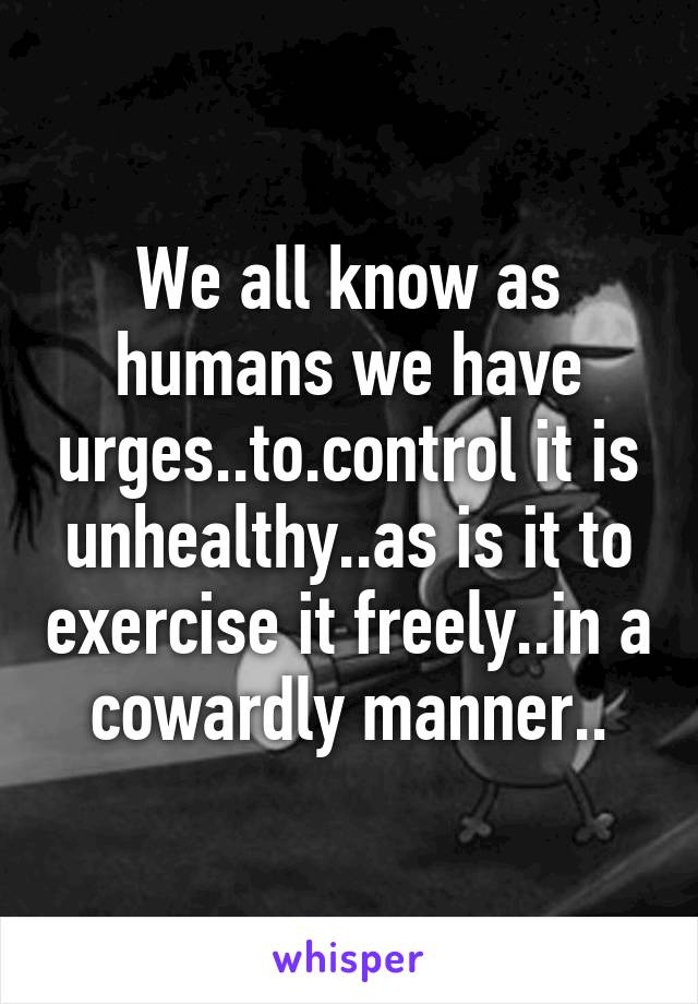 We all know as humans we have urges..to.control it is unhealthy..as is it to exercise it freely..in a cowardly manner..