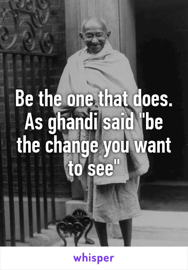 Be the one that does. As ghandi said "be the change you want to see"