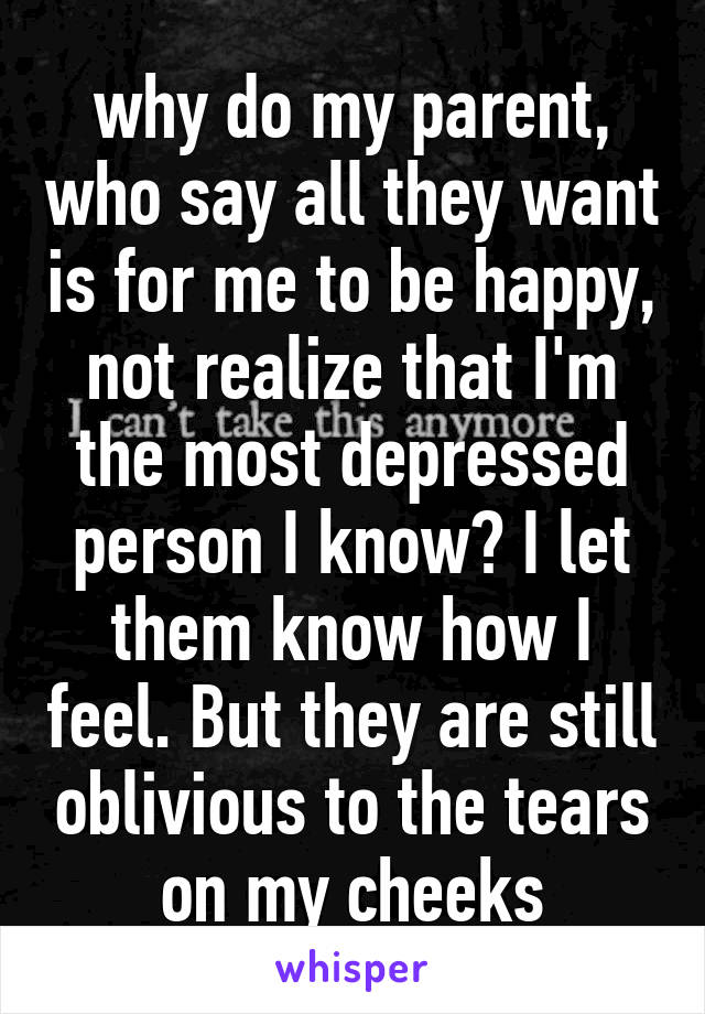 why do my parent, who say all they want is for me to be happy, not realize that I'm the most depressed person I know? I let them know how I feel. But they are still oblivious to the tears on my cheeks