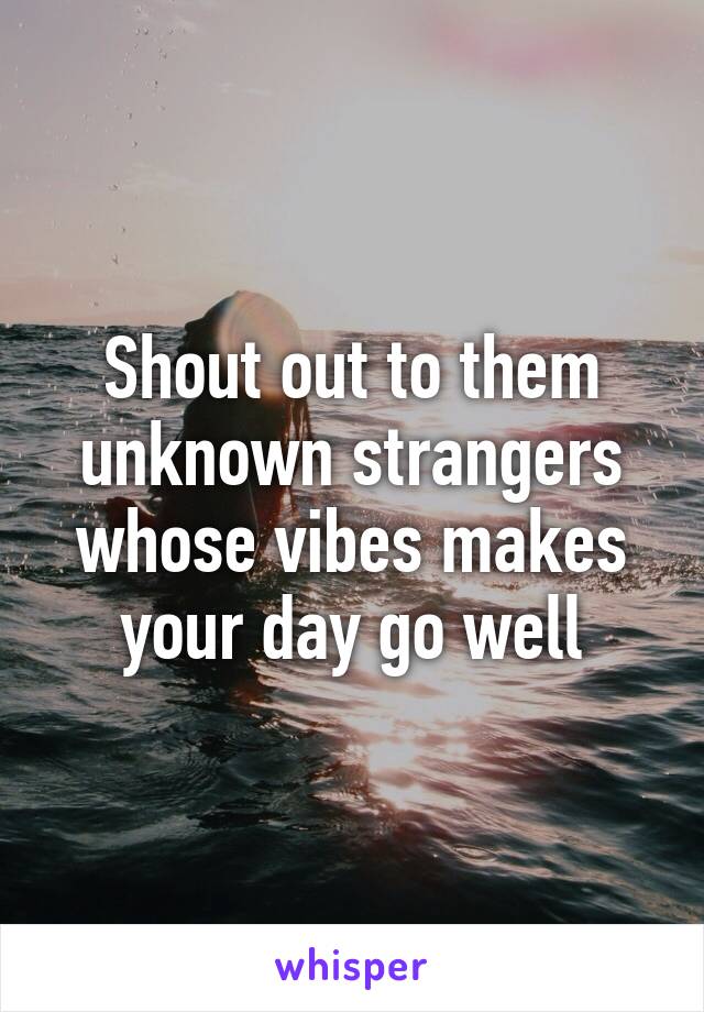 Shout out to them unknown strangers whose vibes makes your day go well