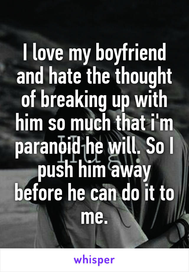 I love my boyfriend and hate the thought of breaking up with him so much that i'm paranoid he will. So I push him away before he can do it to me.