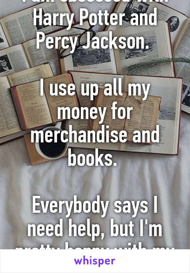 I am obsessed with Harry Potter and Percy Jackson. 

I use up all my money for merchandise and books. 

Everybody says I need help, but I'm pretty happy with my fandoms.