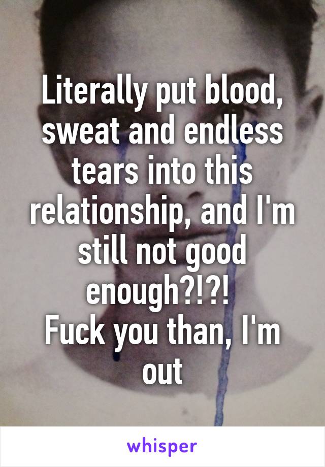 Literally put blood, sweat and endless tears into this relationship, and I'm still not good enough?!?! 
Fuck you than, I'm out