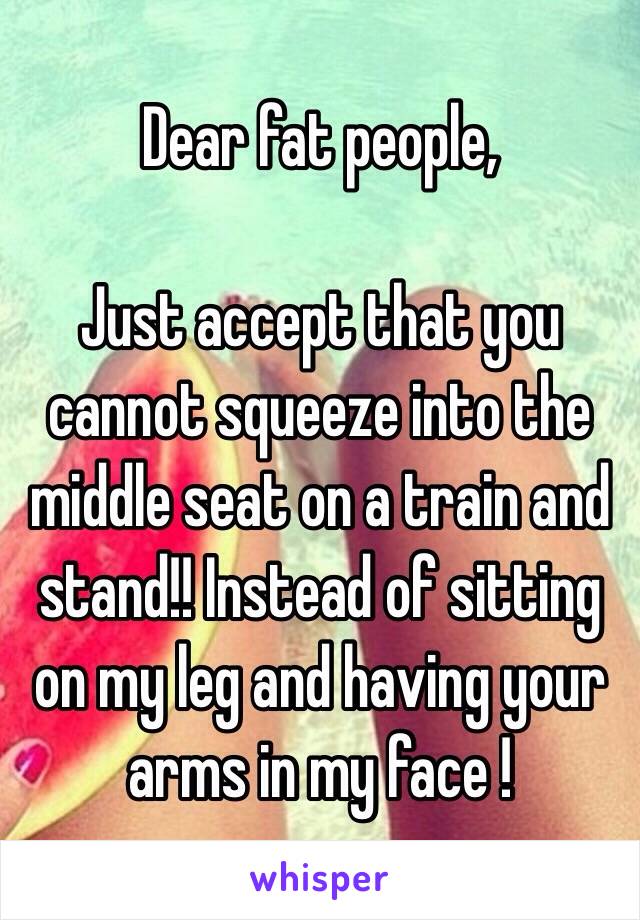 Dear fat people,

Just accept that you cannot squeeze into the middle seat on a train and stand!! Instead of sitting on my leg and having your arms in my face !