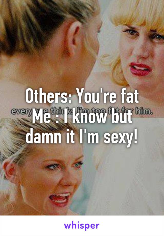 Others: You're fat
Me : I know but damn it I'm sexy!