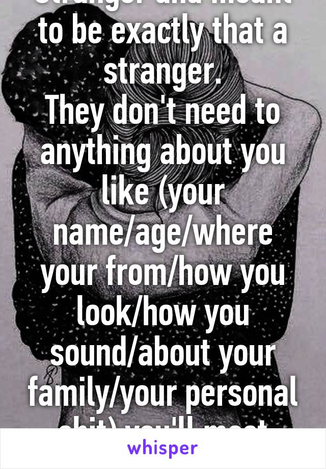 Stranger and meant to be exactly that a stranger.
They don't need to anything about you like (your name/age/where your from/how you look/how you sound/about your family/your personal shit) you'll most likely will never meet