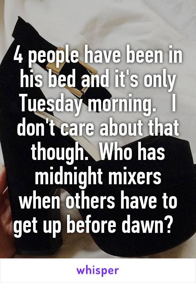 4 people have been in his bed and it's only Tuesday morning.   I don't care about that though.  Who has midnight mixers when others have to get up before dawn?  