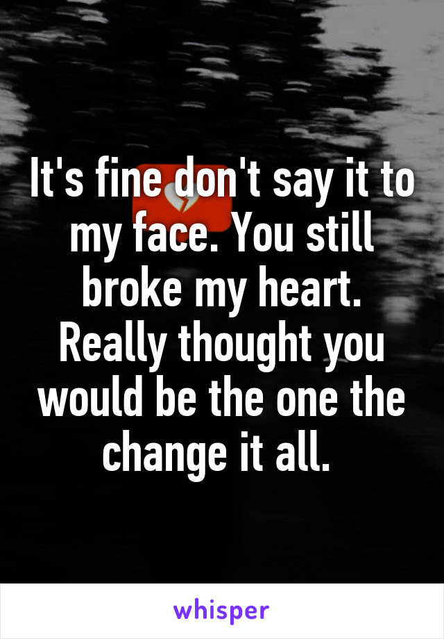 It's fine don't say it to my face. You still broke my heart. Really thought you would be the one the change it all. 