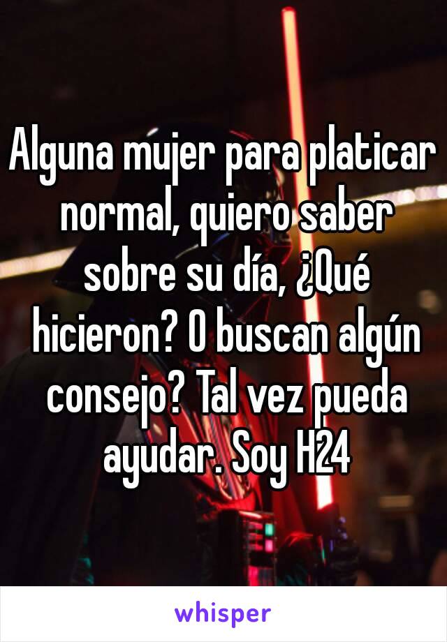 Alguna mujer para platicar normal, quiero saber sobre su día, ¿Qué hicieron? O buscan algún consejo? Tal vez pueda ayudar. Soy H24