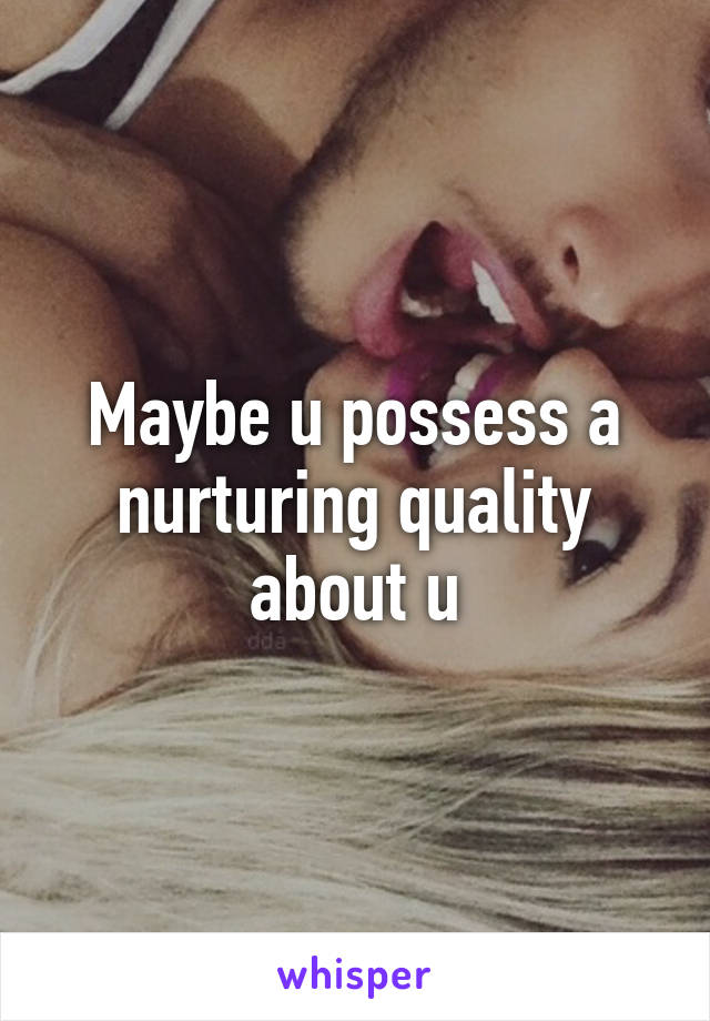 Maybe u possess a nurturing quality about u