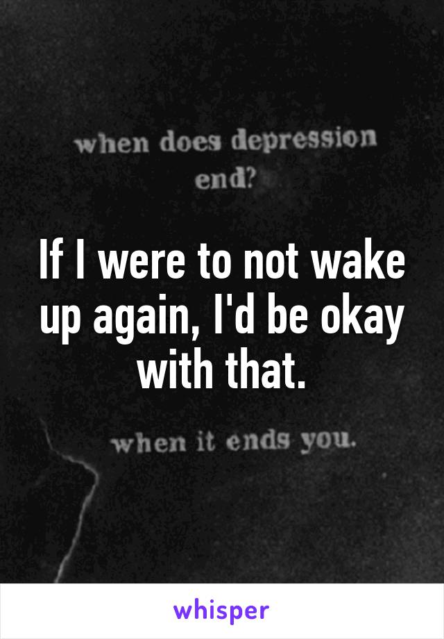 If I were to not wake up again, I'd be okay with that.