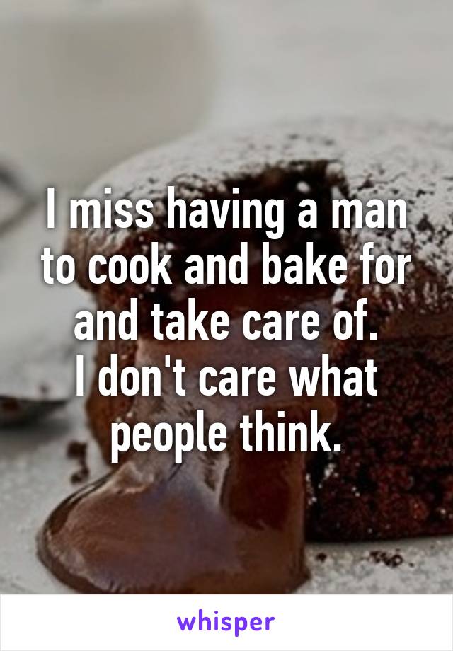 I miss having a man to cook and bake for and take care of.
I don't care what people think.