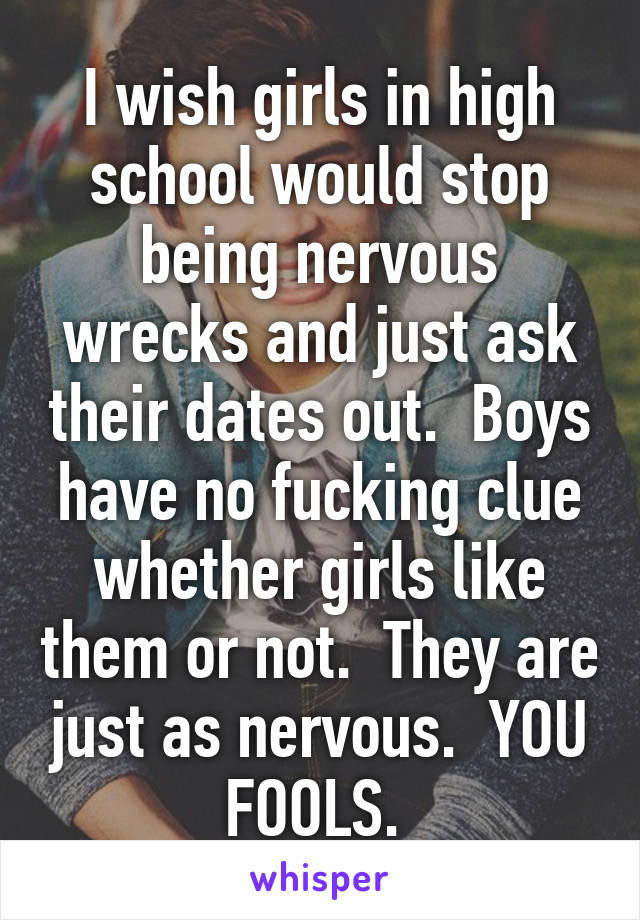 I wish girls in high school would stop being nervous wrecks and just ask their dates out.  Boys have no fucking clue whether girls like them or not.  They are just as nervous.  YOU FOOLS. 