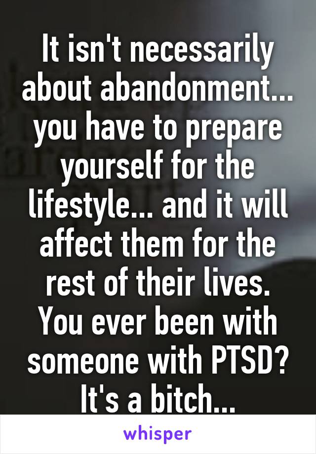 It isn't necessarily about abandonment... you have to prepare yourself for the lifestyle... and it will affect them for the rest of their lives. You ever been with someone with PTSD? It's a bitch...