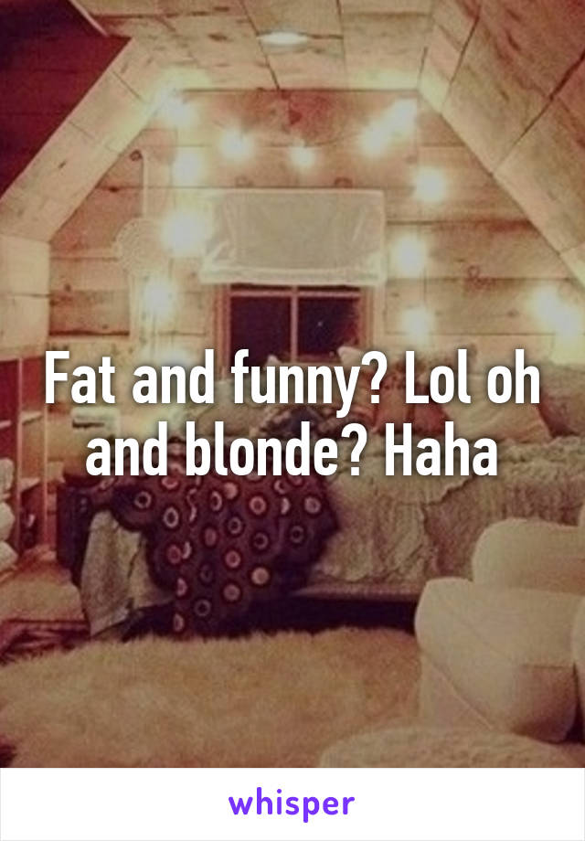 Fat and funny? Lol oh and blonde? Haha