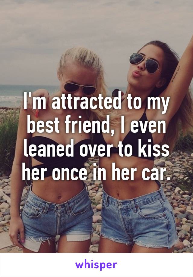 I'm attracted to my best friend, I even leaned over to kiss her once in her car.