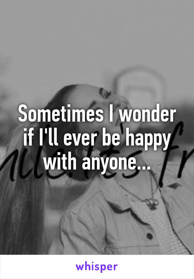 Sometimes I wonder if I'll ever be happy with anyone...