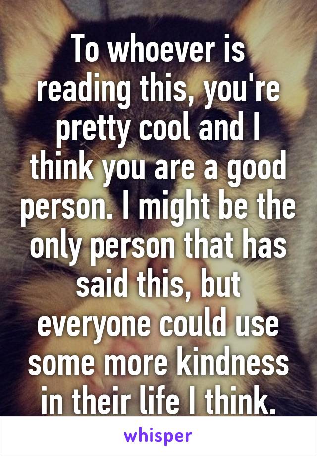 To whoever is reading this, you're pretty cool and I think you are a good person. I might be the only person that has said this, but everyone could use some more kindness in their life I think.