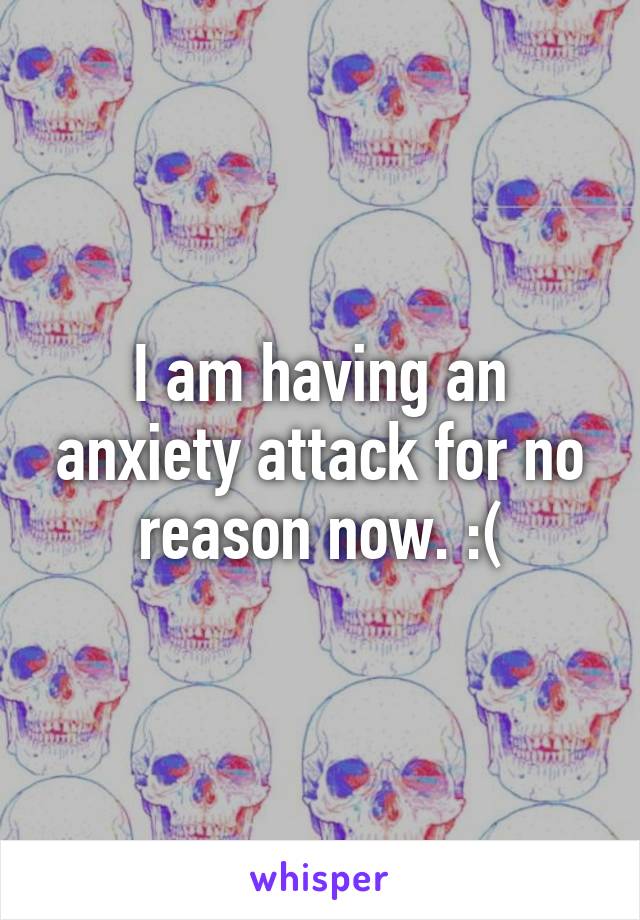 I am having an anxiety attack for no reason now. :(