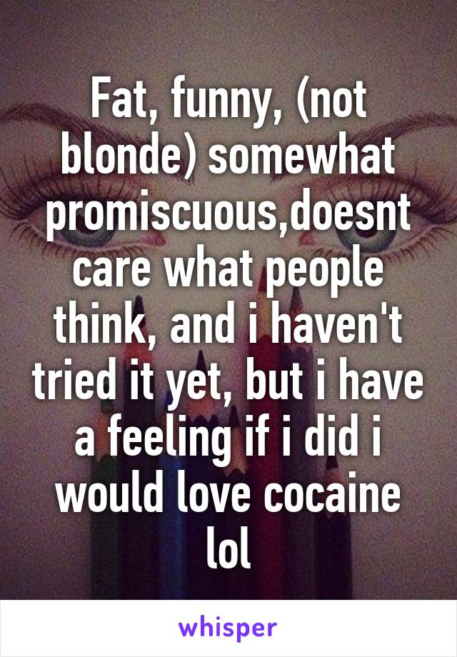 Fat, funny, (not blonde) somewhat promiscuous,doesnt care what people think, and i haven't tried it yet, but i have a feeling if i did i would love cocaine lol