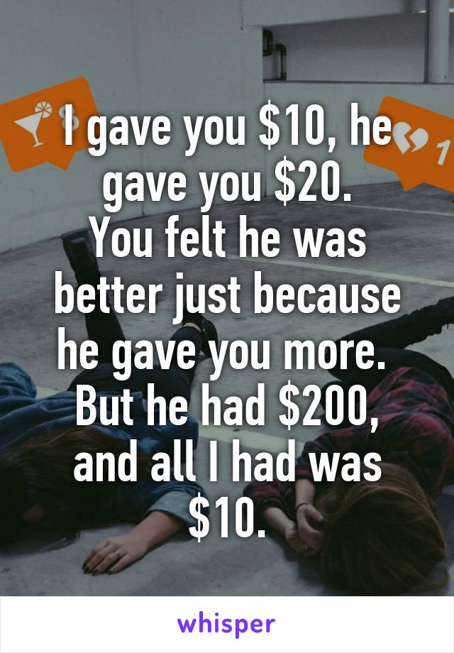 I gave you $10, he gave you $20.
You felt he was better just because he gave you more. 
But he had $200, and all I had was $10.