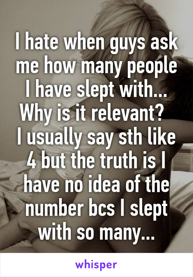 I hate when guys ask me how many people I have slept with...
Why is it relevant?  
I usually say sth like 4 but the truth is I have no idea of the number bcs I slept with so many...