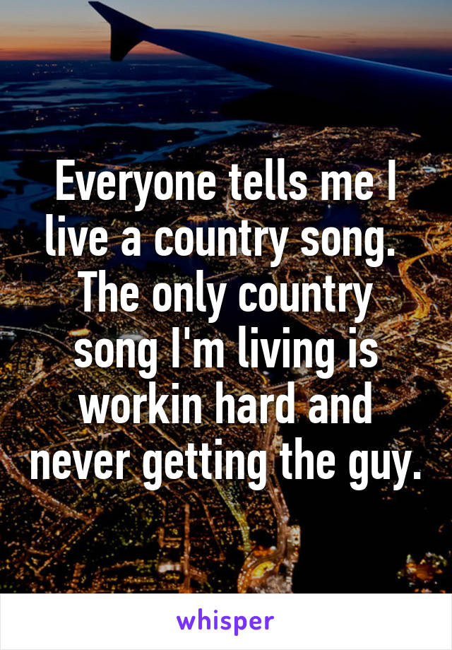 Everyone tells me I live a country song. 
The only country song I'm living is workin hard and never getting the guy.