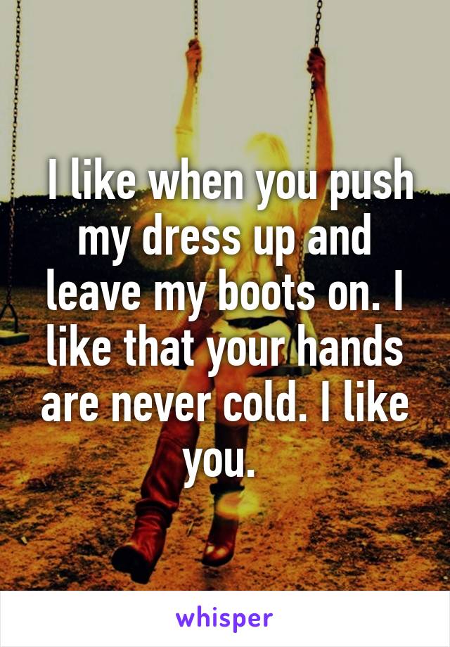  I like when you push my dress up and leave my boots on. I like that your hands are never cold. I like you. 