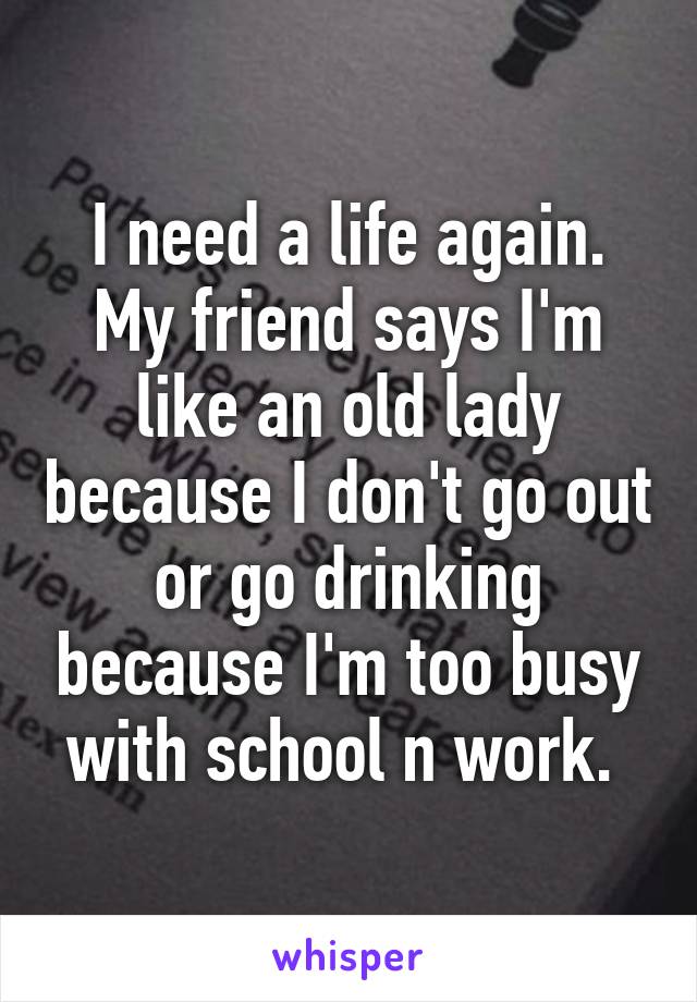 I need a life again. My friend says I'm like an old lady because I don't go out or go drinking because I'm too busy with school n work. 