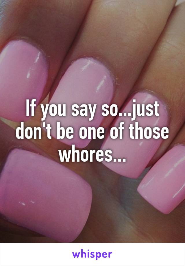 If you say so...just don't be one of those whores...